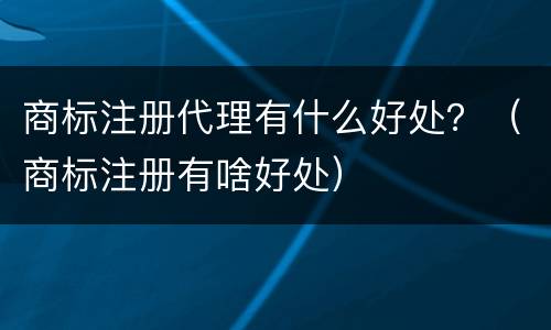 商标注册代理有什么好处？（商标注册有啥好处）