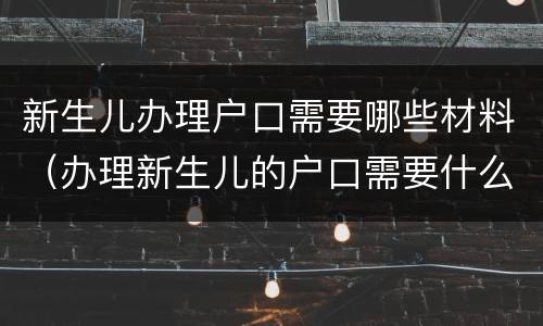新生儿办理户口需要哪些材料（办理新生儿的户口需要什么材料）