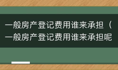 一般房产登记费用谁来承担（一般房产登记费用谁来承担呢）