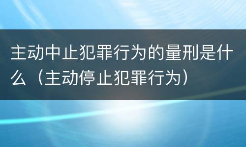主动中止犯罪行为的量刑是什么（主动停止犯罪行为）