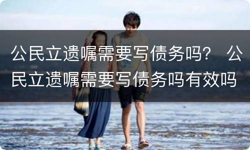 公民立遗嘱需要写债务吗？ 公民立遗嘱需要写债务吗有效吗