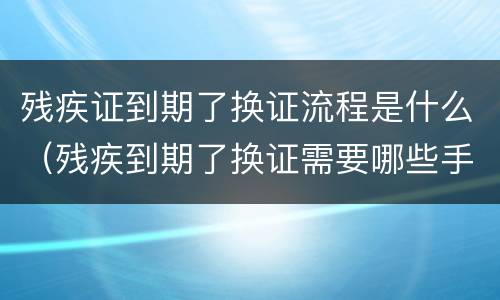 残疾证到期了换证流程是什么（残疾到期了换证需要哪些手续）