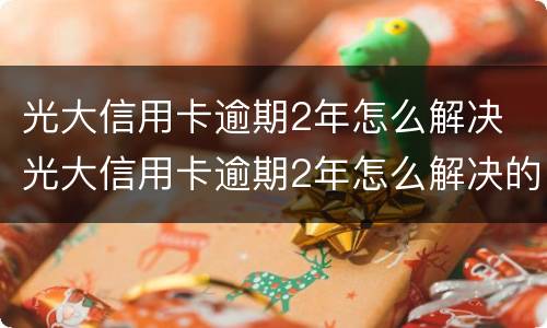 光大信用卡逾期2年怎么解决 光大信用卡逾期2年怎么解决的
