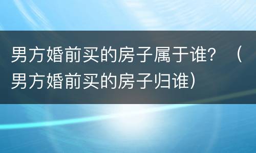 男方婚前买的房子属于谁？（男方婚前买的房子归谁）