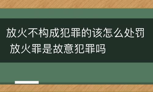 放火不构成犯罪的该怎么处罚 放火罪是故意犯罪吗
