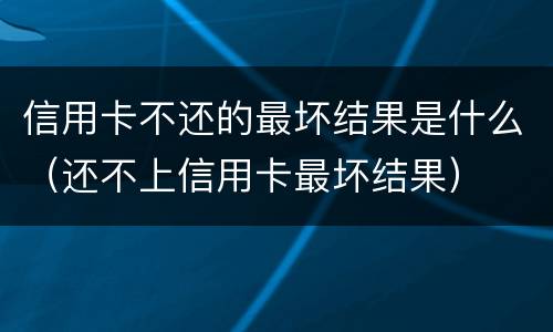 信用卡不还的最坏结果是什么（还不上信用卡最坏结果）