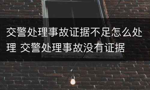 交警处理事故证据不足怎么处理 交警处理事故没有证据