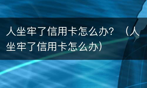 人坐牢了信用卡怎么办？（人坐牢了信用卡怎么办）