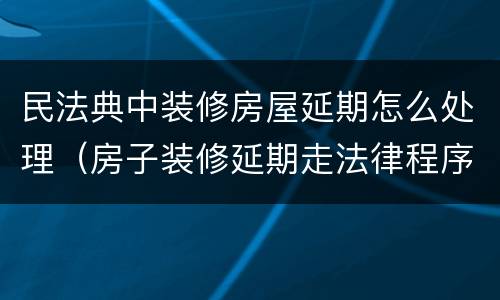 民法典中装修房屋延期怎么处理（房子装修延期走法律程序）