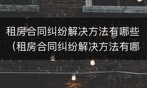 租房合同纠纷解决方法有哪些（租房合同纠纷解决方法有哪些案例）