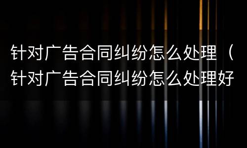 针对广告合同纠纷怎么处理（针对广告合同纠纷怎么处理好）