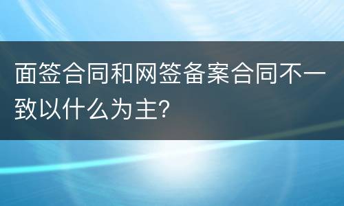 面签合同和网签备案合同不一致以什么为主？
