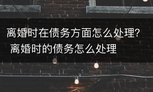 离婚时在债务方面怎么处理？ 离婚时的债务怎么处理