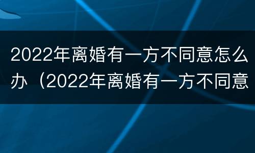 2022年离婚有一方不同意怎么办（2022年离婚有一方不同意怎么办需要多久能离婚）