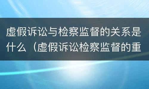虚假诉讼与检察监督的关系是什么（虚假诉讼检察监督的重要性）