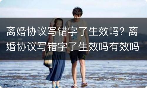 离婚协议写错字了生效吗? 离婚协议写错字了生效吗有效吗
