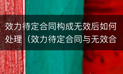 效力待定合同构成无效后如何处理（效力待定合同与无效合同有何区别）
