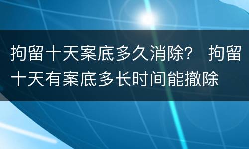 拘留十天案底多久消除？ 拘留十天有案底多长时间能撤除