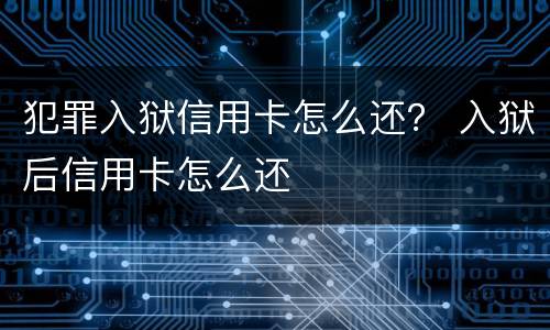 犯罪入狱信用卡怎么还？ 入狱后信用卡怎么还
