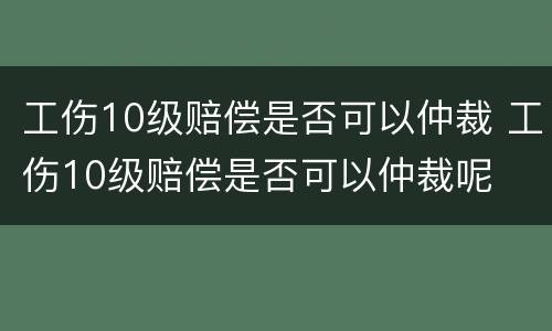 工伤10级赔偿是否可以仲裁 工伤10级赔偿是否可以仲裁呢