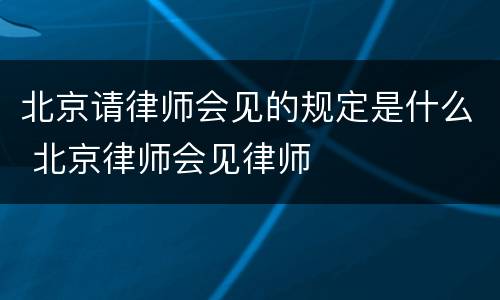 北京请律师会见的规定是什么 北京律师会见律师