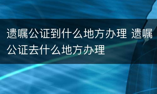 遗嘱公证到什么地方办理 遗嘱公证去什么地方办理