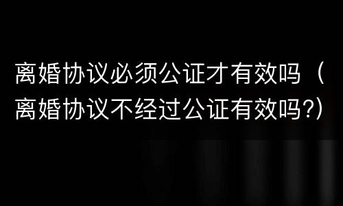 离婚协议必须公证才有效吗（离婚协议不经过公证有效吗?）
