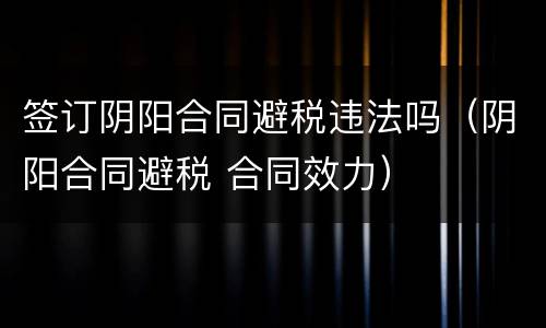 签订阴阳合同避税违法吗（阴阳合同避税 合同效力）