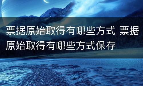票据原始取得有哪些方式 票据原始取得有哪些方式保存