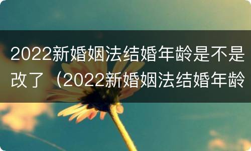 2022新婚姻法结婚年龄是不是改了（2022新婚姻法结婚年龄是不是改了呢）