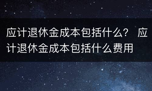 应计退休金成本包括什么？ 应计退休金成本包括什么费用