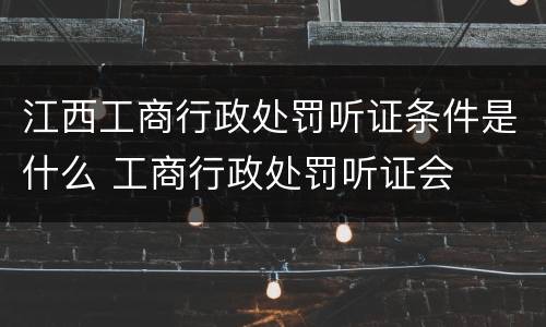 江西工商行政处罚听证条件是什么 工商行政处罚听证会