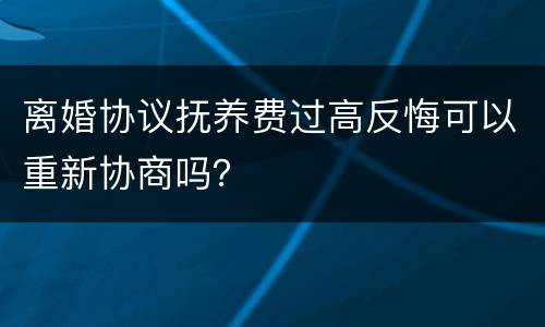 离婚协议抚养费过高反悔可以重新协商吗？