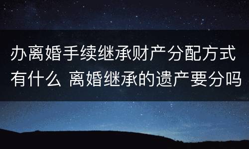 办离婚手续继承财产分配方式有什么 离婚继承的遗产要分吗