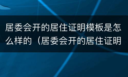 居委会开的居住证明模板是怎么样的（居委会开的居住证明模板是怎么样的呢）