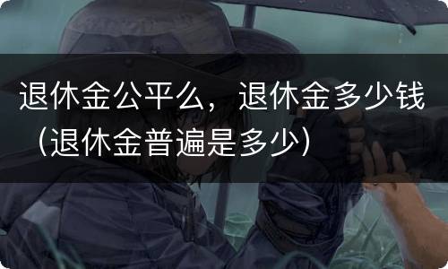 退休金公平么，退休金多少钱（退休金普遍是多少）