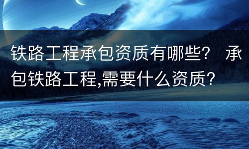 铁路工程承包资质有哪些？ 承包铁路工程,需要什么资质?