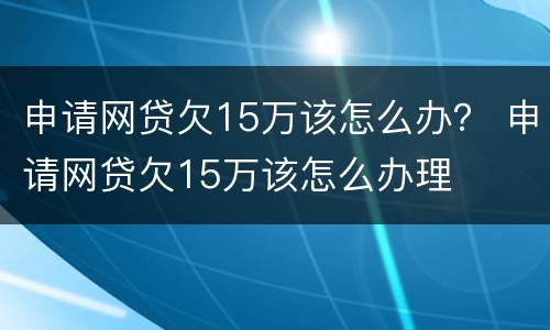 申请网贷欠15万该怎么办？ 申请网贷欠15万该怎么办理