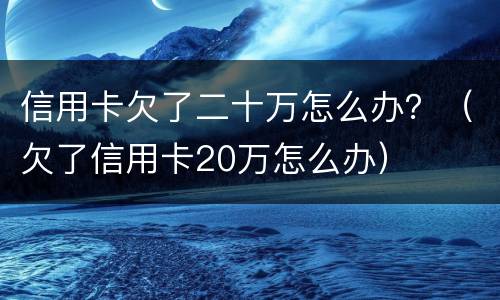 信用卡欠了二十万怎么办？（欠了信用卡20万怎么办）