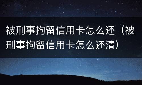 被刑事拘留信用卡怎么还（被刑事拘留信用卡怎么还清）