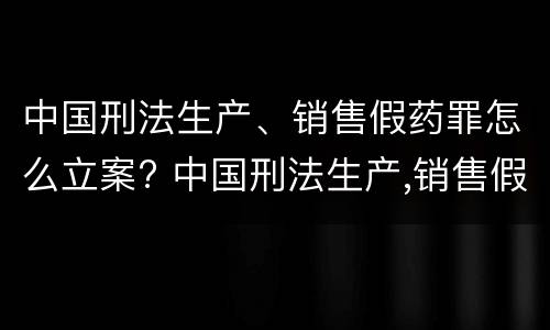 中国刑法生产、销售假药罪怎么立案? 中国刑法生产,销售假药罪怎么立案的