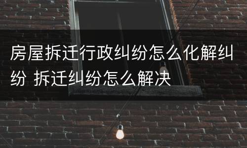 房屋拆迁行政纠纷怎么化解纠纷 拆迁纠纷怎么解决