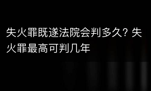 失火罪既遂法院会判多久? 失火罪最高可判几年