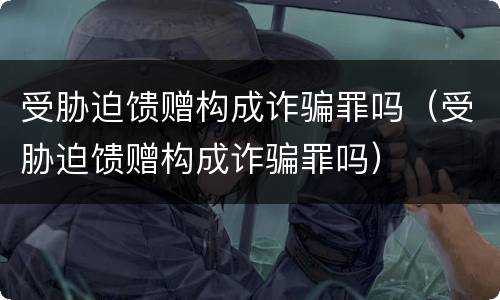 受胁迫馈赠构成诈骗罪吗（受胁迫馈赠构成诈骗罪吗）