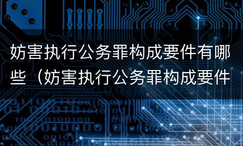 妨害执行公务罪构成要件有哪些（妨害执行公务罪构成要件有哪些呢）