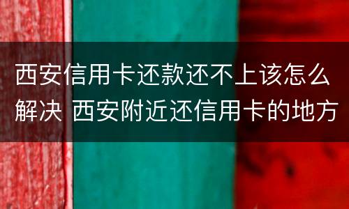 西安信用卡还款还不上该怎么解决 西安附近还信用卡的地方