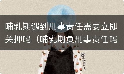 哺乳期遇到刑事责任需要立即关押吗（哺乳期负刑事责任吗）