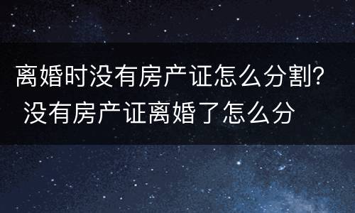 离婚时没有房产证怎么分割？ 没有房产证离婚了怎么分