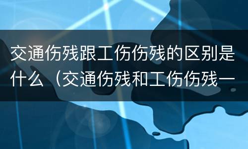 交通伤残跟工伤伤残的区别是什么（交通伤残和工伤伤残一样吗）