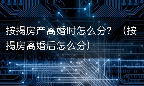按揭房产离婚时怎么分？（按揭房离婚后怎么分）